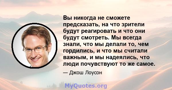 Вы никогда не сможете предсказать, на что зрители будут реагировать и что они будут смотреть. Мы всегда знали, что мы делали то, чем гордились, и что мы считали важным, и мы надеялись, что люди почувствуют то же самое.