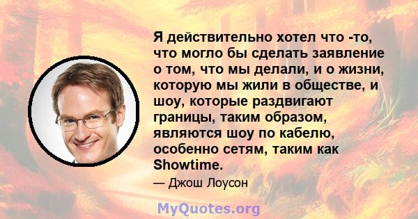 Я действительно хотел что -то, что могло бы сделать заявление о том, что мы делали, и о жизни, которую мы жили в обществе, и шоу, которые раздвигают границы, таким образом, являются шоу по кабелю, особенно сетям, таким