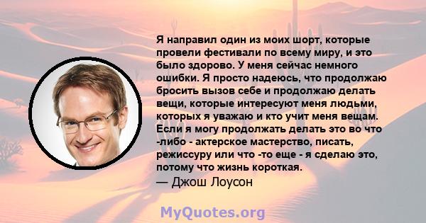 Я направил один из моих шорт, которые провели фестивали по всему миру, и это было здорово. У меня сейчас немного ошибки. Я просто надеюсь, что продолжаю бросить вызов себе и продолжаю делать вещи, которые интересуют