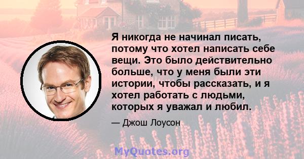 Я никогда не начинал писать, потому что хотел написать себе вещи. Это было действительно больше, что у меня были эти истории, чтобы рассказать, и я хотел работать с людьми, которых я уважал и любил.