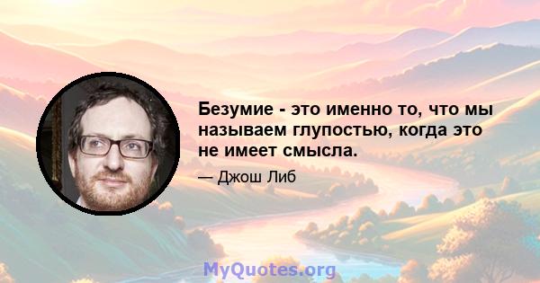 Безумие - это именно то, что мы называем глупостью, когда это не имеет смысла.