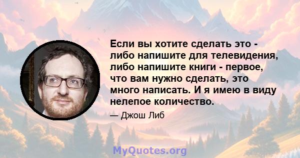 Если вы хотите сделать это - либо напишите для телевидения, либо напишите книги - первое, что вам нужно сделать, это много написать. И я имею в виду нелепое количество.