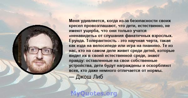 Меня удивляется, когда из-за безопасности своих кресел провозглашают, что дети, естественно, не имеют ущерба, что они только учатся «ненавидеть» от слушания фанатичных взрослых. Ерунда. Толерантность - это научная