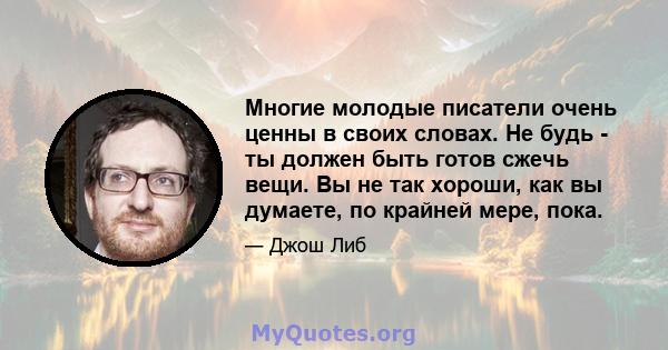 Многие молодые писатели очень ценны в своих словах. Не будь - ты должен быть готов сжечь вещи. Вы не так хороши, как вы думаете, по крайней мере, пока.