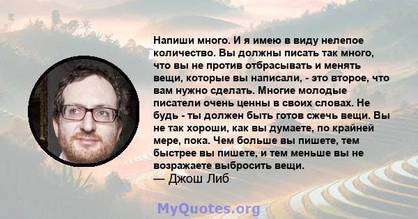 Напиши много. И я имею в виду нелепое количество. Вы должны писать так много, что вы не против отбрасывать и менять вещи, которые вы написали, - это второе, что вам нужно сделать. Многие молодые писатели очень ценны в