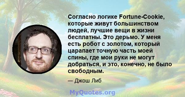 Согласно логике Fortune-Cookie, которые живут большинством людей, лучшие вещи в жизни бесплатны. Это дерьмо. У меня есть робот с золотом, который царапает точную часть моей спины, где мои руки не могут добраться, и это, 