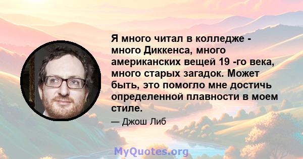 Я много читал в колледже - много Диккенса, много американских вещей 19 -го века, много старых загадок. Может быть, это помогло мне достичь определенной плавности в моем стиле.