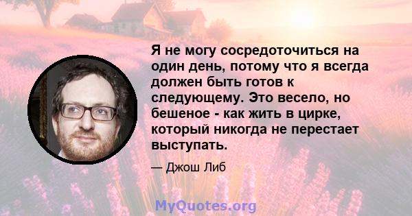 Я не могу сосредоточиться на один день, потому что я всегда должен быть готов к следующему. Это весело, но бешеное - как жить в цирке, который никогда не перестает выступать.