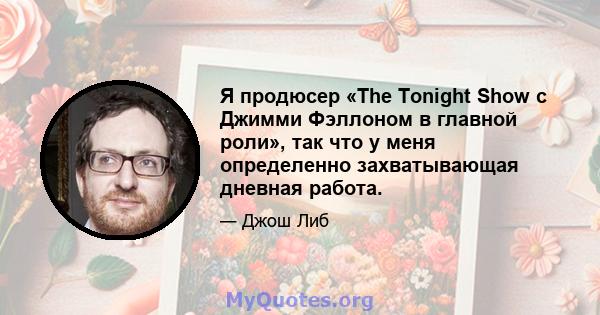 Я продюсер «The Tonight Show с Джимми Фэллоном в главной роли», так что у меня определенно захватывающая дневная работа.