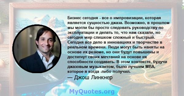 Бизнес сегодня - все о импровизации, которая является сущностью джаза. Возможно, в прошлом мы могли бы просто следовать руководству по эксплуатации и делать то, что нам сказали, но сегодня мир слишком сложный и быстрый. 