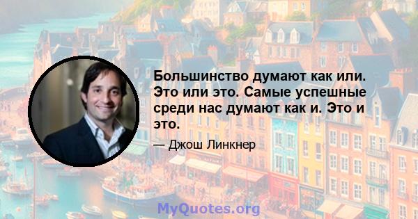 Большинство думают как или. Это или это. Самые успешные среди нас думают как и. Это и это.