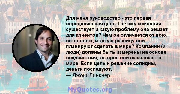 Для меня руководство - это первая определяющая цель. Почему компания существует и какую проблему она решает для клиентов? Чем он отличается от всех остальных, и какую разницу они планируют сделать в мире? Компании (и