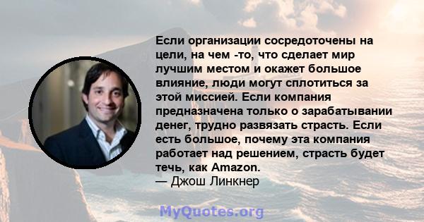 Если организации сосредоточены на цели, на чем -то, что сделает мир лучшим местом и окажет большое влияние, люди могут сплотиться за этой миссией. Если компания предназначена только о зарабатывании денег, трудно