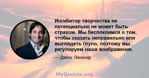 Ингибитор творчества не потенциально не может быть страхом. Мы беспокоимся о том, чтобы сказать неправильно или выглядеть глупо, поэтому мы регулируем наше воображение.