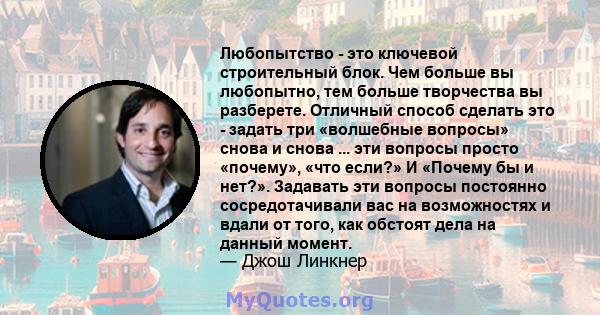 Любопытство - это ключевой строительный блок. Чем больше вы любопытно, тем больше творчества вы разберете. Отличный способ сделать это - задать три «волшебные вопросы» снова и снова ... эти вопросы просто «почему», «что 