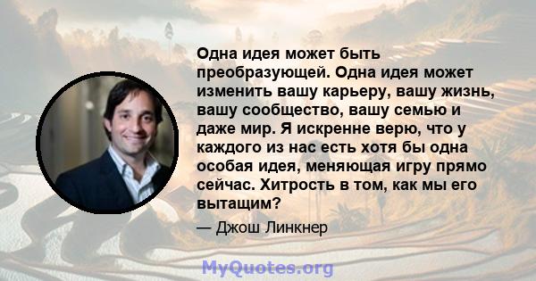 Одна идея может быть преобразующей. Одна идея может изменить вашу карьеру, вашу жизнь, вашу сообщество, вашу семью и даже мир. Я искренне верю, что у каждого из нас есть хотя бы одна особая идея, меняющая игру прямо