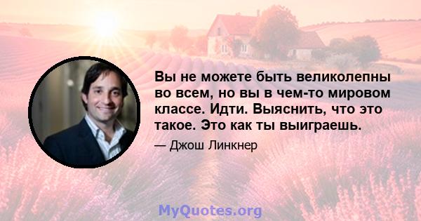 Вы не можете быть великолепны во всем, но вы в чем-то мировом классе. Идти. Выяснить, что это такое. Это как ты выиграешь.