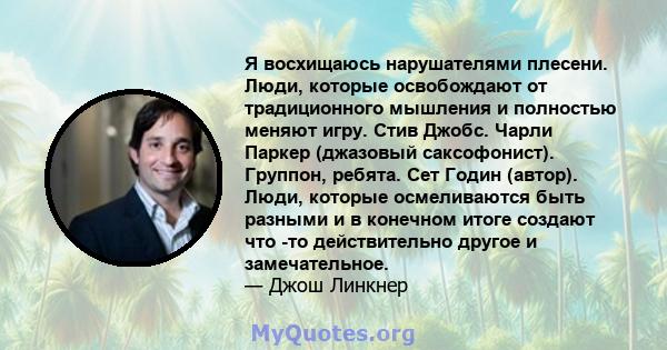 Я восхищаюсь нарушателями плесени. Люди, которые освобождают от традиционного мышления и полностью меняют игру. Стив Джобс. Чарли Паркер (джазовый саксофонист). Группон, ребята. Сет Годин (автор). Люди, которые