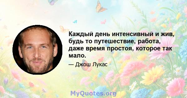 Каждый день интенсивный и жив, будь то путешествие, работа, даже время простоя, которое так мало.