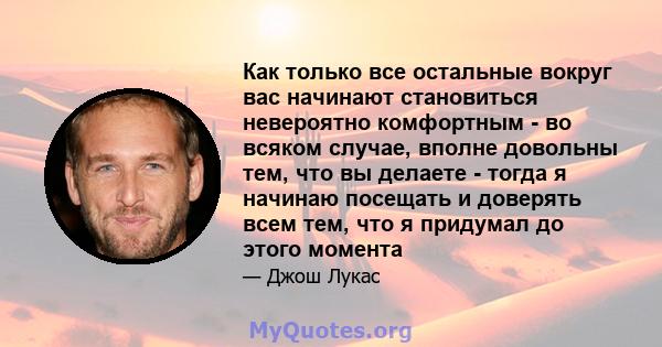 Как только все остальные вокруг вас начинают становиться невероятно комфортным - во всяком случае, вполне довольны тем, что вы делаете - тогда я начинаю посещать и доверять всем тем, что я придумал до этого момента