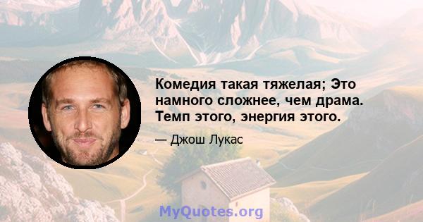 Комедия такая тяжелая; Это намного сложнее, чем драма. Темп этого, энергия этого.