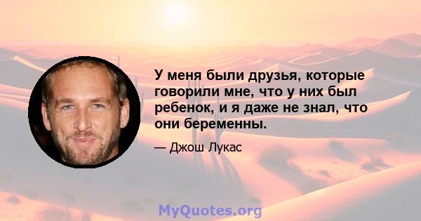 У меня были друзья, которые говорили мне, что у них был ребенок, и я даже не знал, что они беременны.