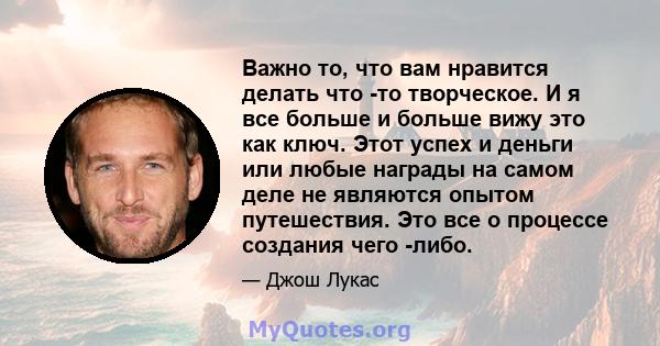 Важно то, что вам нравится делать что -то творческое. И я все больше и больше вижу это как ключ. Этот успех и деньги или любые награды на самом деле не являются опытом путешествия. Это все о процессе создания чего -либо.