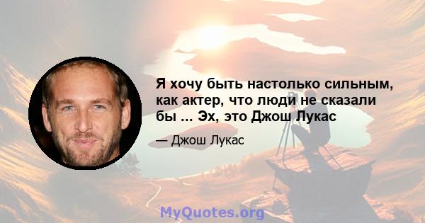 Я хочу быть настолько сильным, как актер, что люди не сказали бы ... Эх, это Джош Лукас