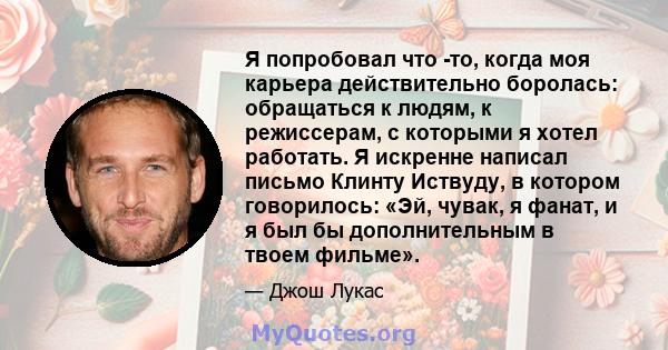 Я попробовал что -то, когда моя карьера действительно боролась: обращаться к людям, к режиссерам, с которыми я хотел работать. Я искренне написал письмо Клинту Иствуду, в котором говорилось: «Эй, чувак, я фанат, и я был 