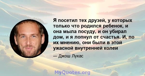 Я посетил тех друзей, у которых только что родился ребенок, и она мыла посуду, и он убирал дом, и я лопнул от счастья. И, по их мнению, они были в этой ужасной внутренней колеи