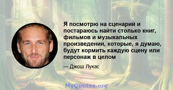 Я посмотрю на сценарий и постараюсь найти столько книг, фильмов и музыкальных произведений, которые, я думаю, будут кормить каждую сцену или персонаж в целом