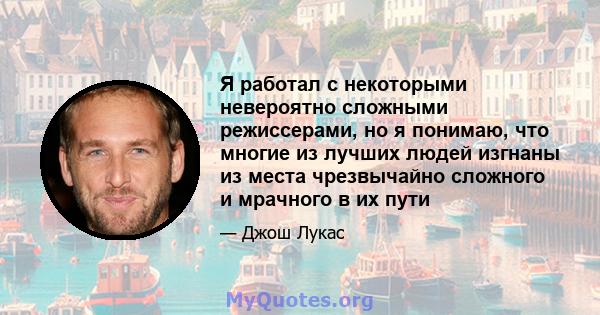 Я работал с некоторыми невероятно сложными режиссерами, но я понимаю, что многие из лучших людей изгнаны из места чрезвычайно сложного и мрачного в их пути