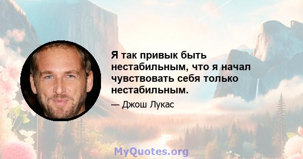 Я так привык быть нестабильным, что я начал чувствовать себя только нестабильным.