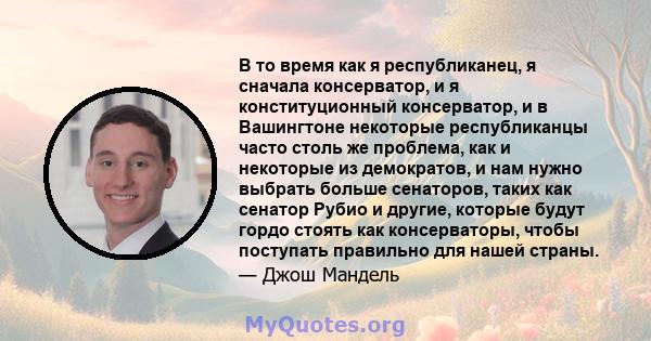 В то время как я республиканец, я сначала консерватор, и я конституционный консерватор, и в Вашингтоне некоторые республиканцы часто столь же проблема, как и некоторые из демократов, и нам нужно выбрать больше