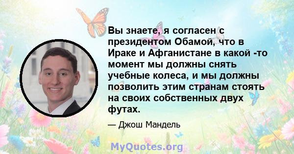 Вы знаете, я согласен с президентом Обамой, что в Ираке и Афганистане в какой -то момент мы должны снять учебные колеса, и мы должны позволить этим странам стоять на своих собственных двух футах.