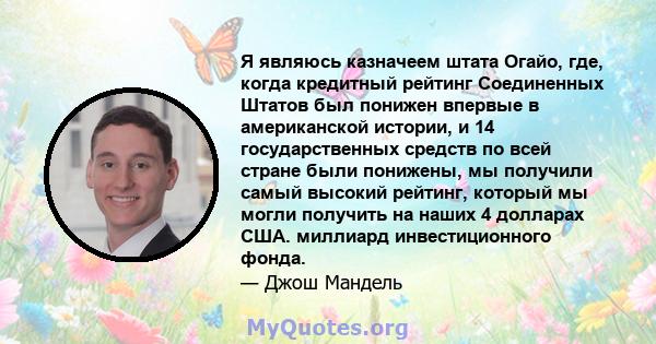 Я являюсь казначеем штата Огайо, где, когда кредитный рейтинг Соединенных Штатов был понижен впервые в американской истории, и 14 государственных средств по всей стране были понижены, мы получили самый высокий рейтинг,