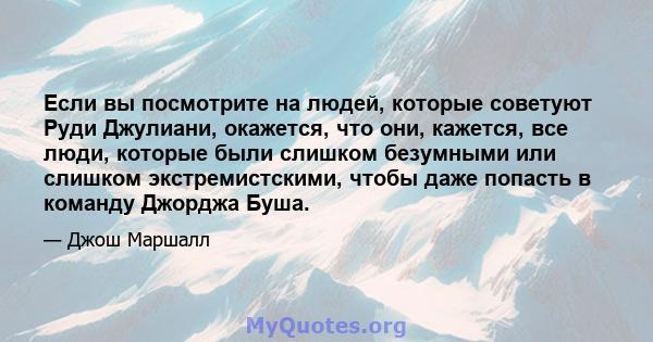 Если вы посмотрите на людей, которые советуют Руди Джулиани, окажется, что они, кажется, все люди, которые были слишком безумными или слишком экстремистскими, чтобы даже попасть в команду Джорджа Буша.