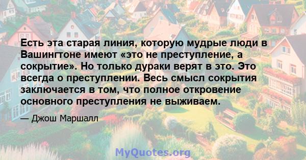 Есть эта старая линия, которую мудрые люди в Вашингтоне имеют «это не преступление, а сокрытие». Но только дураки верят в это. Это всегда о преступлении. Весь смысл сокрытия заключается в том, что полное откровение