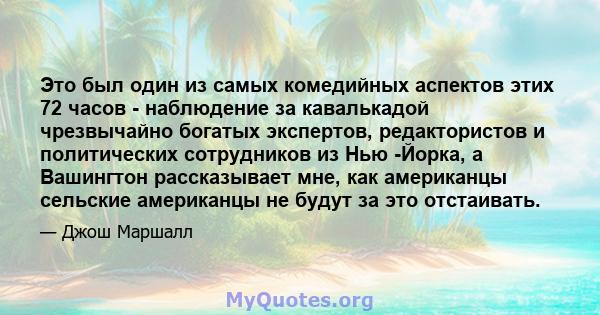 Это был один из самых комедийных аспектов этих 72 часов - наблюдение за кавалькадой чрезвычайно богатых экспертов, редактористов и политических сотрудников из Нью -Йорка, а Вашингтон рассказывает мне, как американцы