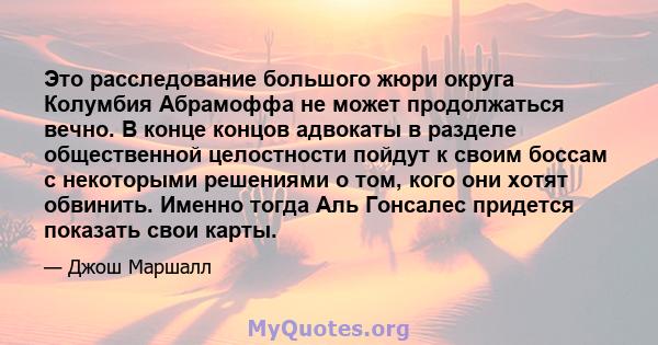 Это расследование большого жюри округа Колумбия Абрамоффа не может продолжаться вечно. В конце концов адвокаты в разделе общественной целостности пойдут к своим боссам с некоторыми решениями о том, кого они хотят