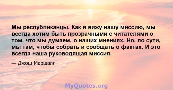 Мы республиканцы. Как я вижу нашу миссию, мы всегда хотим быть прозрачными с читателями о том, что мы думаем, о наших мнениях. Но, по сути, мы там, чтобы собрать и сообщать о фактах. И это всегда наша руководящая миссия.