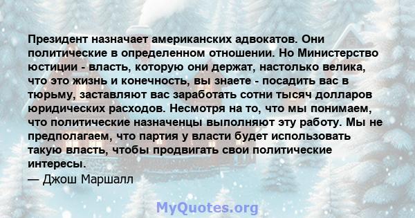 Президент назначает американских адвокатов. Они политические в определенном отношении. Но Министерство юстиции - власть, которую они держат, настолько велика, что это жизнь и конечность, вы знаете - посадить вас в