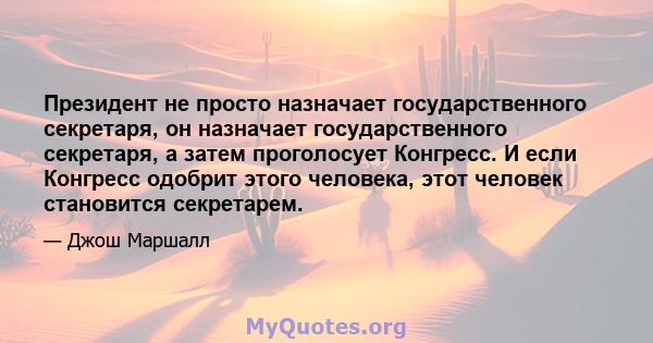 Президент не просто назначает государственного секретаря, он назначает государственного секретаря, а затем проголосует Конгресс. И если Конгресс одобрит этого человека, этот человек становится секретарем.