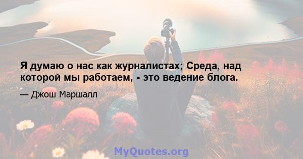 Я думаю о нас как журналистах; Среда, над которой мы работаем, - это ведение блога.