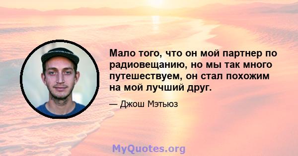 Мало того, что он мой партнер по радиовещанию, но мы так много путешествуем, он стал похожим на мой лучший друг.