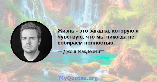 Жизнь - это загадка, которую я чувствую, что мы никогда не собираем полностью.