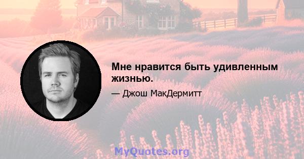 Мне нравится быть удивленным жизнью.