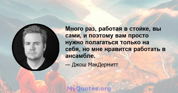 Много раз, работая в стойке, вы сами, и поэтому вам просто нужно полагаться только на себя, но мне нравится работать в ансамбле.