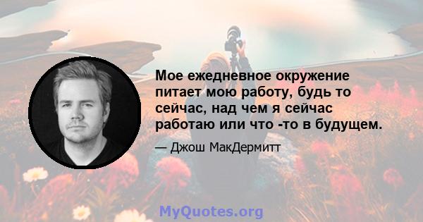 Мое ежедневное окружение питает мою работу, будь то сейчас, над чем я сейчас работаю или что -то в будущем.