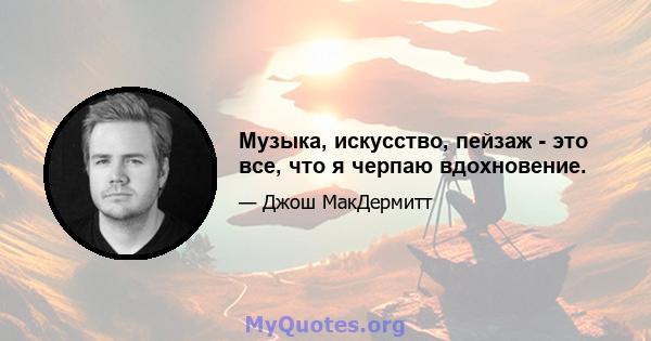 Музыка, искусство, пейзаж - это все, что я черпаю вдохновение.